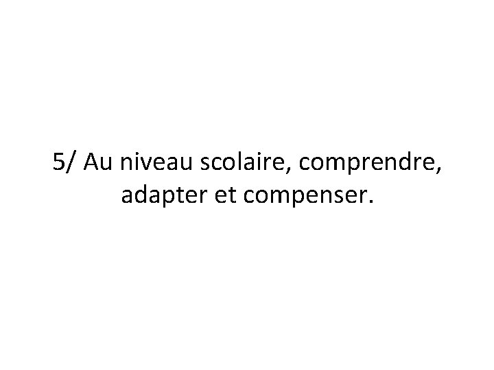 5/ Au niveau scolaire, comprendre, adapter et compenser. 5/ Au niveau scolaire, comprendre, adapter et compenser.