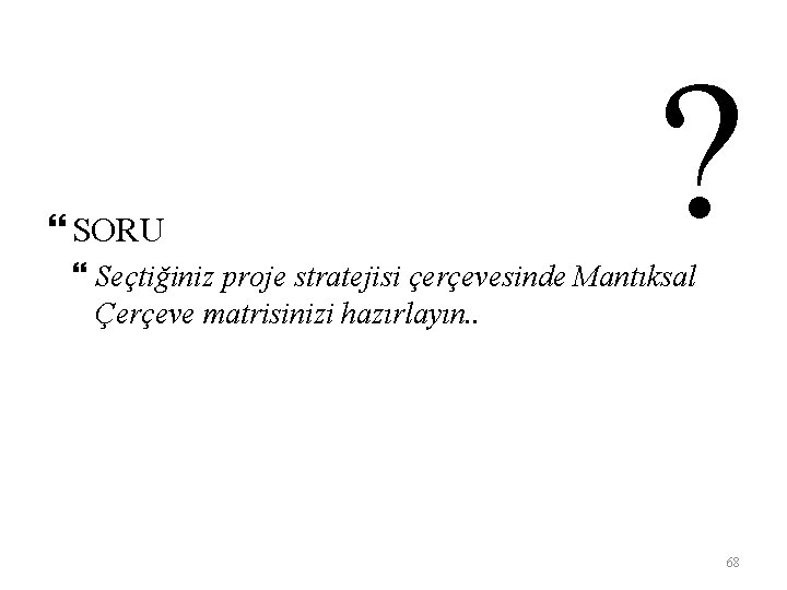  SORU ? Seçtiğiniz proje stratejisi çerçevesinde Mantıksal Çerçeve matrisinizi hazırlayın. . 68 