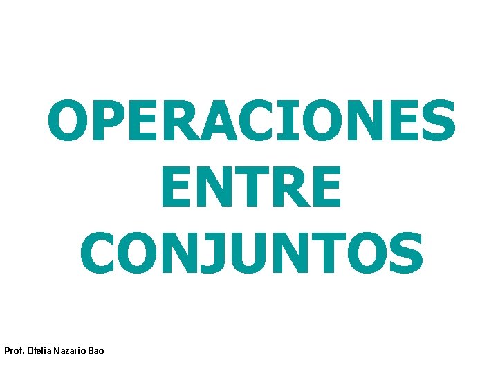 OPERACIONES ENTRE CONJUNTOS Prof. Ofelia Nazario Bao OPERACIONES ENTRE CONJUNTOS Prof. Ofelia Nazario Bao