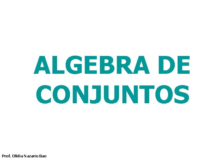 ALGEBRA DE CONJUNTOS Prof. Ofelia Nazario Bao ALGEBRA DE CONJUNTOS Prof. Ofelia Nazario Bao