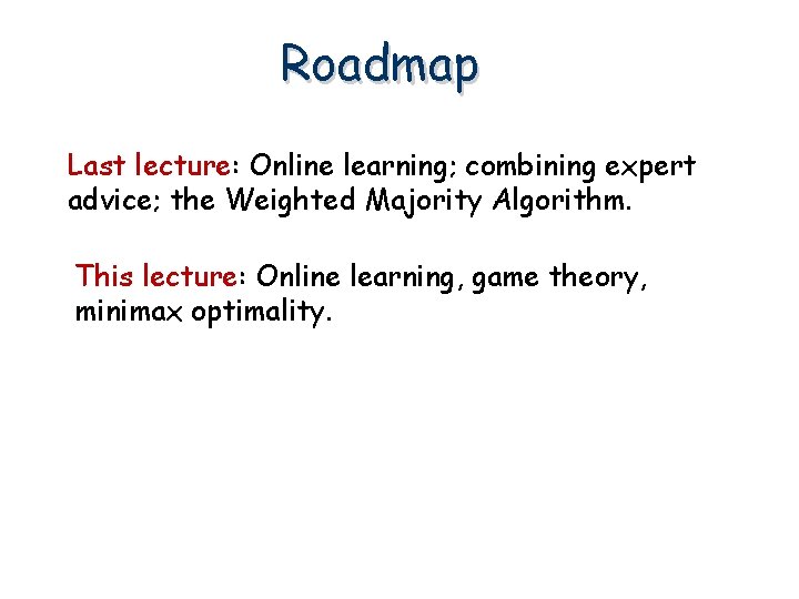 Roadmap Last lecture: Online learning; combining expert advice; the Weighted Majority Algorithm. This lecture: Roadmap Last lecture: Online learning; combining expert advice; the Weighted Majority Algorithm. This lecture: