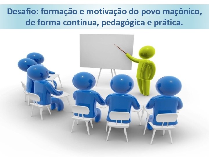 Desafio: formação e motivação do povo maçônico, de forma contínua, pedagógica e prática. 