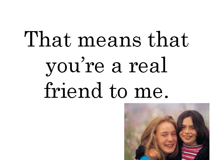 That means that you’re a real friend to me. 