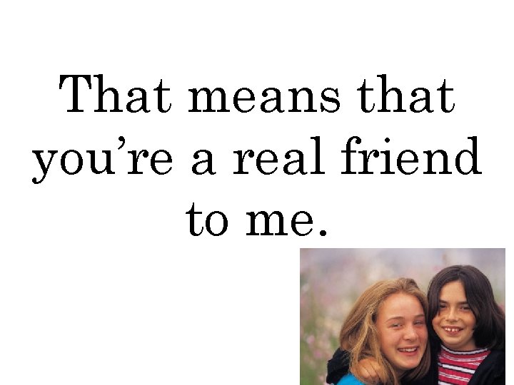 That means that you’re a real friend to me. 