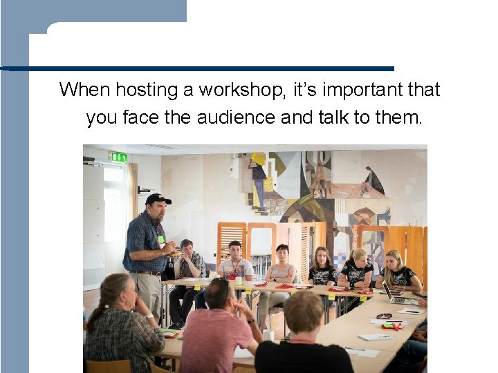  When hosting a workshop, it’s important that you face the audience and talk