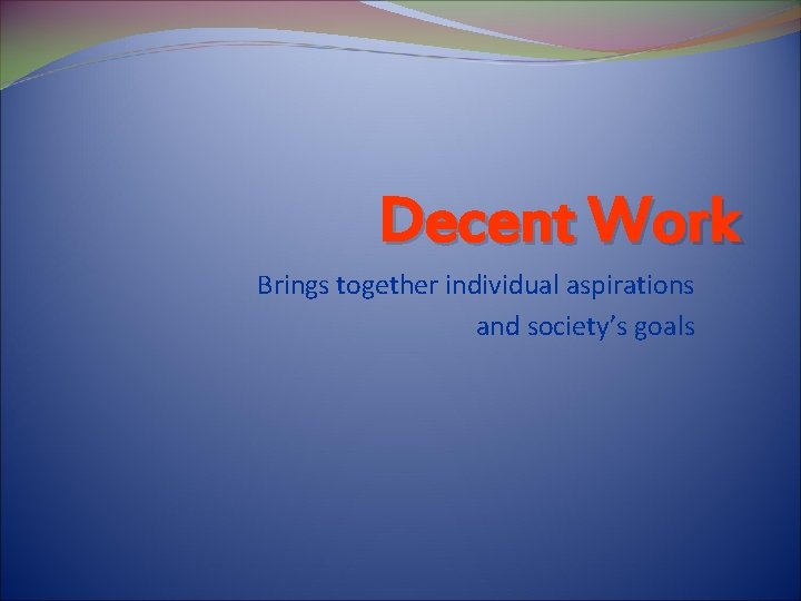 Decent Work Brings together individual aspirations and society’s goals 