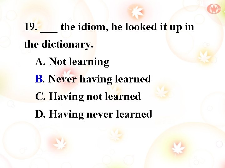 19. ___ the idiom, he looked it up in the dictionary. A. Not learning
