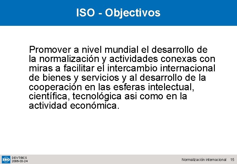 ISO - Objectivos Promover a nivel mundial el desarrollo de la normalización y actividades