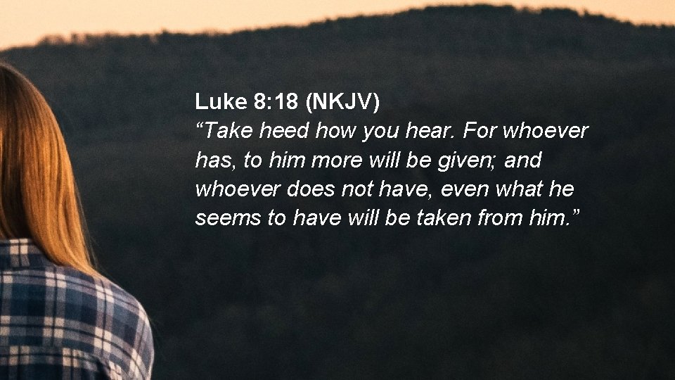 Luke 8: 18 (NKJV) “Take heed how you hear. For whoever has, to him