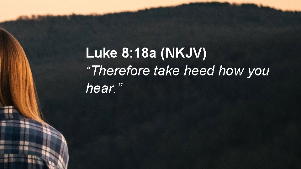 Luke 8: 18 a (NKJV) “Therefore take heed how you hear. ” 