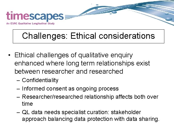 Challenges: Ethical considerations • Ethical challenges of qualitative enquiry enhanced where long term relationships