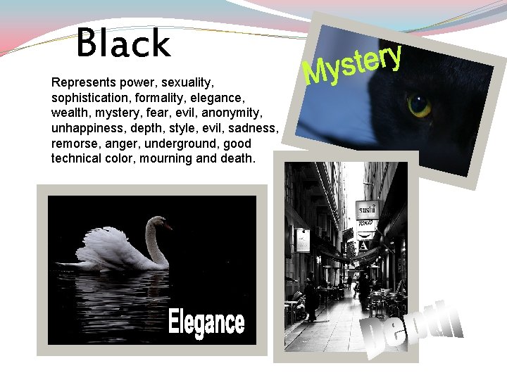 Black Represents power, sexuality, sophistication, formality, elegance, wealth, mystery, fear, evil, anonymity, unhappiness, depth,