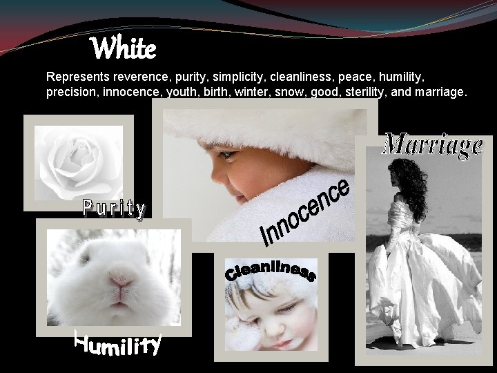 White Represents reverence, purity, simplicity, cleanliness, peace, humility, precision, innocence, youth, birth, winter, snow,