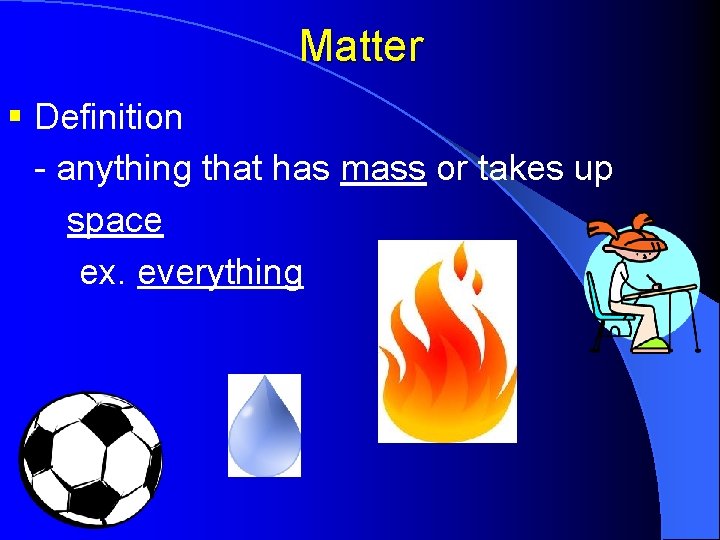 Matter § Definition - anything that has mass or takes up space ex. everything