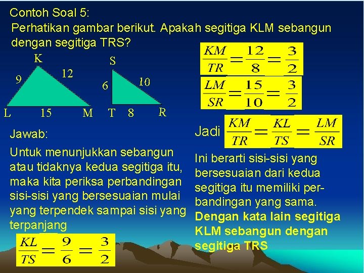 Contoh Soal 5: Perhatikan gambar berikut. Apakah segitiga KLM sebangun dengan segitiga TRS? K