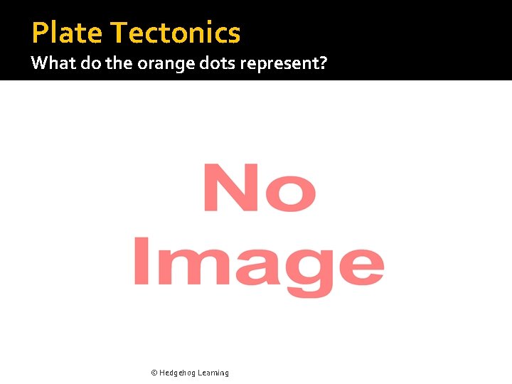 Plate Tectonics What do the orange dots represent? © Hedgehog Learning 