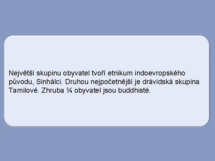 Největší skupinu obyvatel tvoří etnikum indoevropského původu, Sinhálci. Druhou nejpočetnější je drávidská skupina Tamilové.