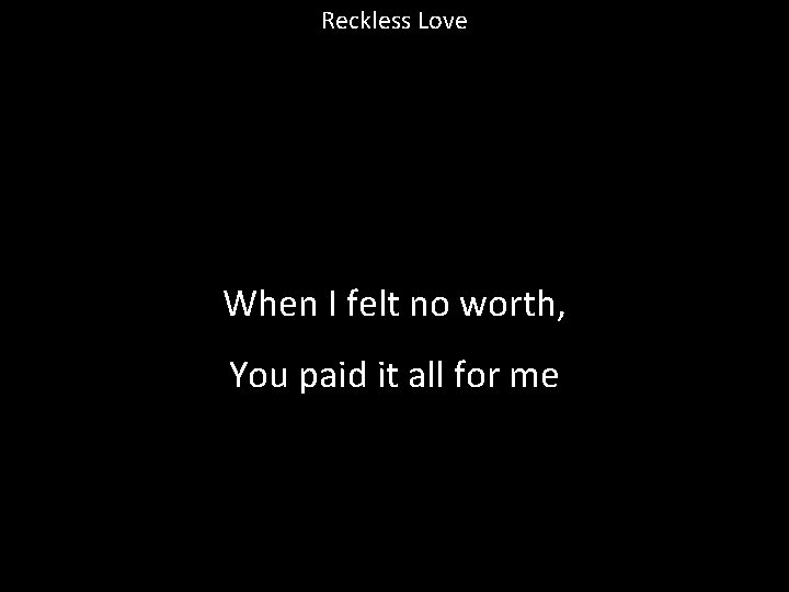 Reckless Love When I felt no worth, You paid it all for me 