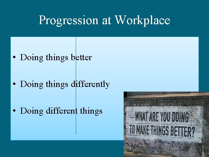 Progression at Workplace • Doing things better • Doing things differently • Doing different