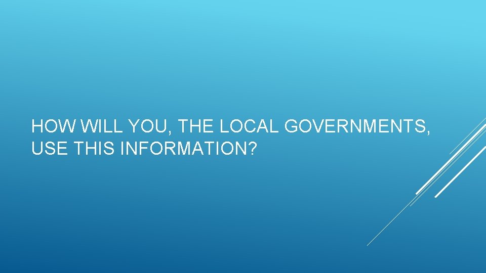 HOW WILL YOU, THE LOCAL GOVERNMENTS, USE THIS INFORMATION? 