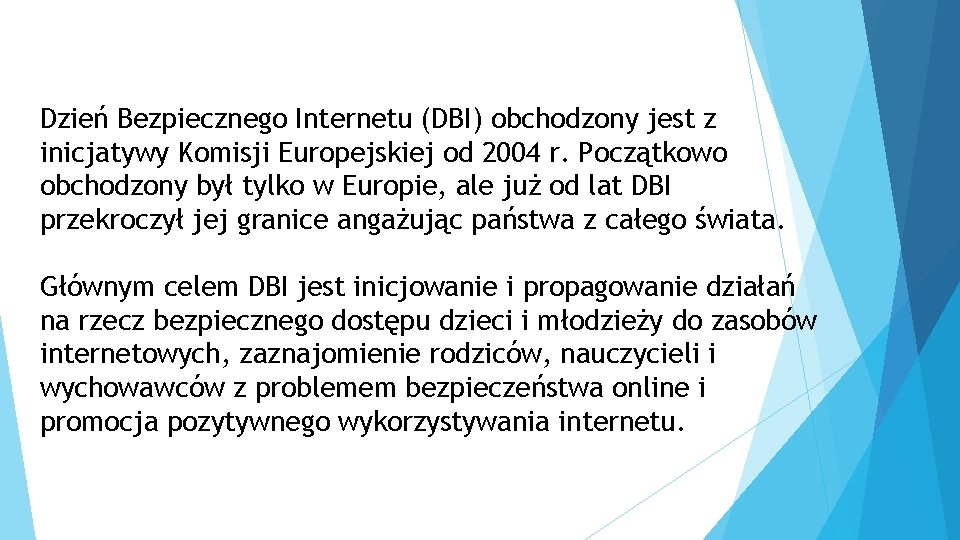 Dzień Bezpiecznego Internetu (DBI) obchodzony jest z inicjatywy Komisji Europejskiej od 2004 r. Początkowo