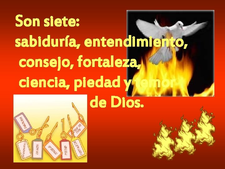 Son siete: sabiduría, entendimiento, consejo, fortaleza, ciencia, piedad y temor de Dios. Son siete: sabiduría, entendimiento, consejo, fortaleza, ciencia, piedad y temor de Dios.