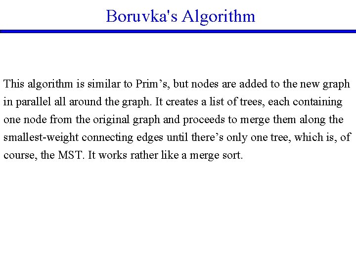 Boruvka's Algorithm This algorithm is similar to Prim’s, but nodes are added to the