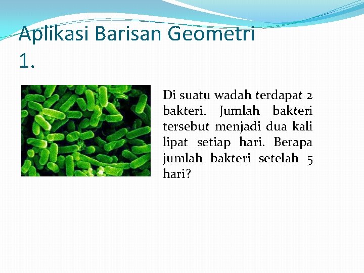 Aplikasi Barisan Geometri 1. Di suatu wadah terdapat 2 bakteri. Jumlah bakteri tersebut menjadi