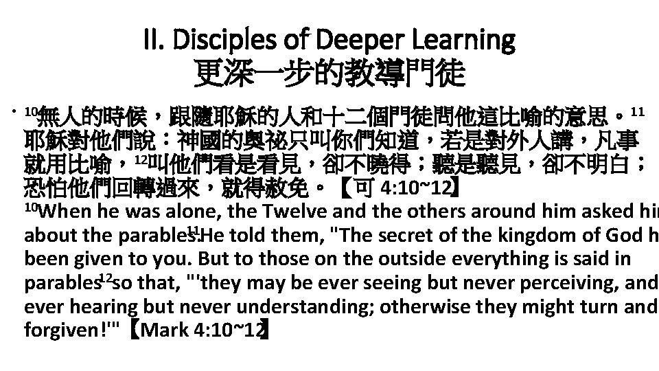 II. Disciples of Deeper Learning 更深一步的教導門徒 • 10無人的時候，跟隨耶穌的人和十二個門徒問他這比喻的意思。11 耶穌對他們說：神國的奧祕只叫你們知道，若是對外人講，凡事 就用比喻，12叫他們看是看見，卻不曉得；聽是聽見，卻不明白； 恐怕他們回轉過來，就得赦免。【可 4: 10~12】 10