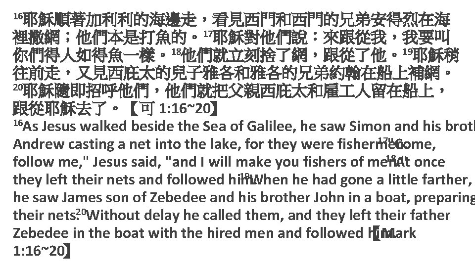 16耶穌順著加利利的海邊走，看見西門和西門的兄弟安得烈在海 裡撒網；他們本是打魚的。17耶穌對他們說：來跟從我，我要叫 你們得人如得魚一樣。18他們就立刻捨了網，跟從了他。19耶穌稍 往前走，又見西庇太的兒子雅各和雅各的兄弟約翰在船上補網。 20耶穌隨即招呼他們，他們就把父親西庇太和雇 人留在船上， 跟從耶穌去了。【可 1: 16~20】 16 As Jesus walked beside