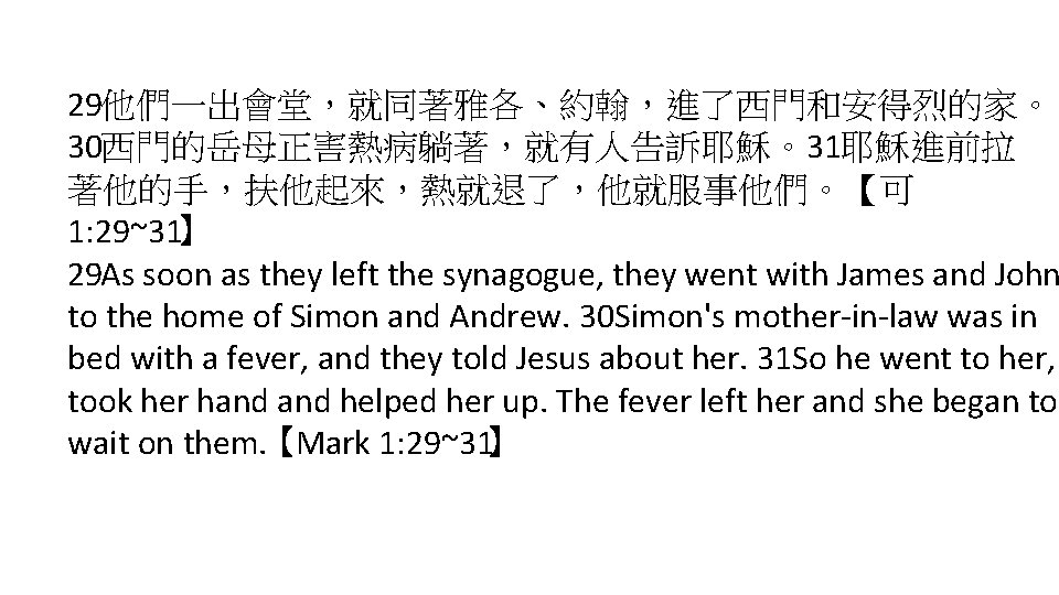 29他們一出會堂，就同著雅各、約翰，進了西門和安得烈的家。 30西門的岳母正害熱病躺著，就有人告訴耶穌。31耶穌進前拉 著他的手，扶他起來，熱就退了，他就服事他們。【可 1: 29~31】 29 As soon as they left the synagogue, they