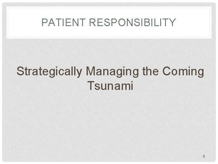 PATIENT RESPONSIBILITY Strategically Managing the Coming Tsunami 6 