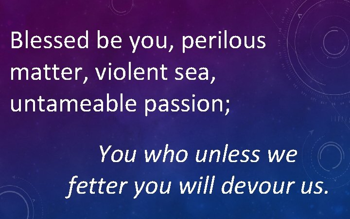 Blessed be you, perilous matter, violent sea, untameable passion; You who unless we fetter