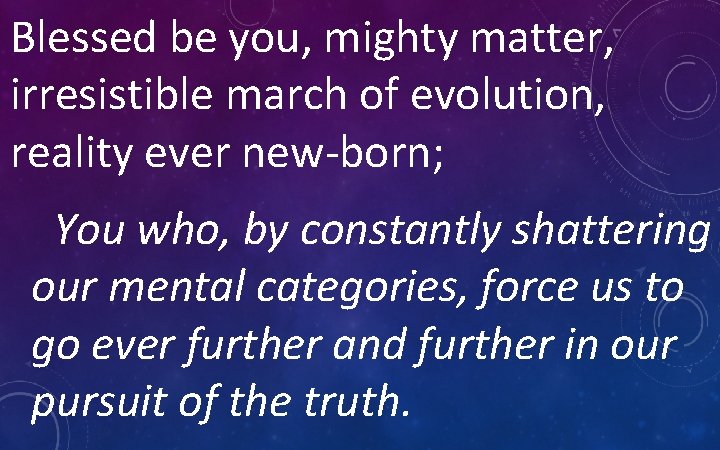 Blessed be you, mighty matter, irresistible march of evolution, reality ever new-born; You who,