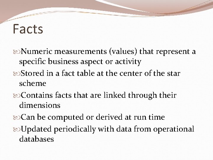 Facts Numeric measurements (values) that represent a specific business aspect or activity Stored in