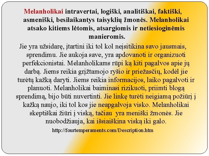 Melanholikai intravertai, logiški, analitiškai, faktiški, asmeniški, besilaikantys taisyklių žmonės. Melanholikai atsako kitiems lėtomis, atsargiomis