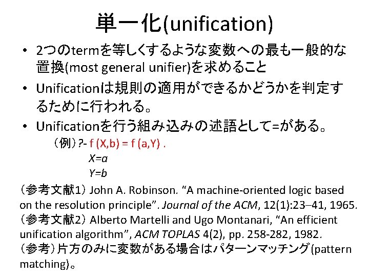 単一化(unification) • 2つのtermを等しくするような変数への最も一般的な 置換(most general unifier)を求めること • Unificationは規則の適用ができるかどうかを判定す るために行われる。 • Unificationを行う組み込みの述語として=がある。 （例）? - f