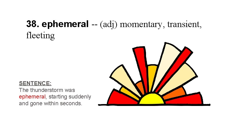 38. ephemeral -- (adj) momentary, transient, fleeting SENTENCE: The thunderstorm was ephemeral, starting suddenly