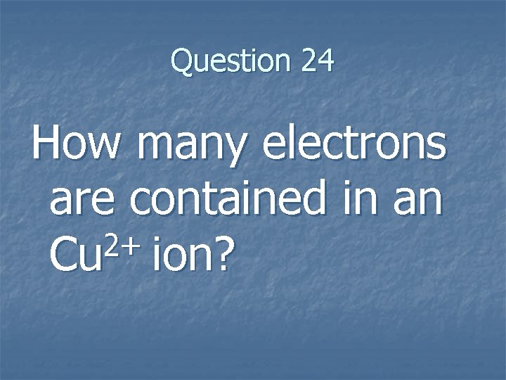 Question 24 How many electrons are contained in an 2+ Cu ion? Question 24 How many electrons are contained in an 2+ Cu ion?
