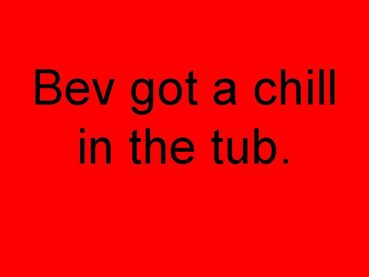 Bev got a chill in the tub. 