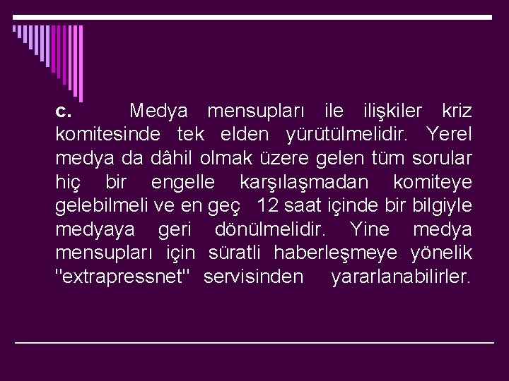 c. Medya mensupları ile ilişkiler kriz komitesinde tek elden yürütülmelidir. Yerel medya da dâhil