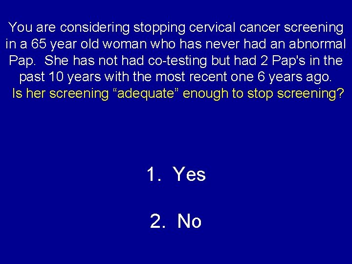 You are considering stopping cervical cancer screening in a 65 year old woman who