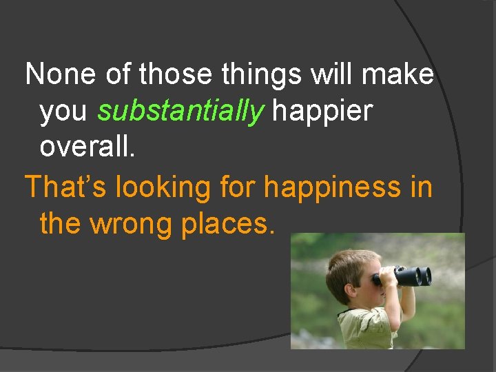None of those things will make you substantially happier overall. That’s looking for happiness
