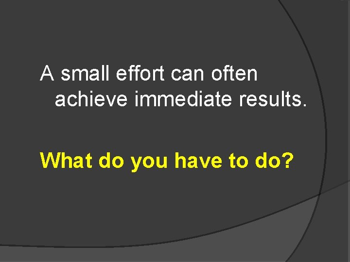 A small effort can often achieve immediate results. What do you have to do?