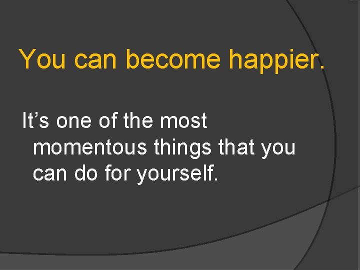 You can become happier. It’s one of the most momentous things that you can