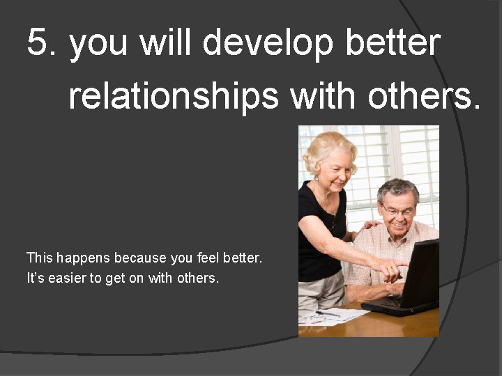 5. you will develop better relationships with others. This happens because you feel better.