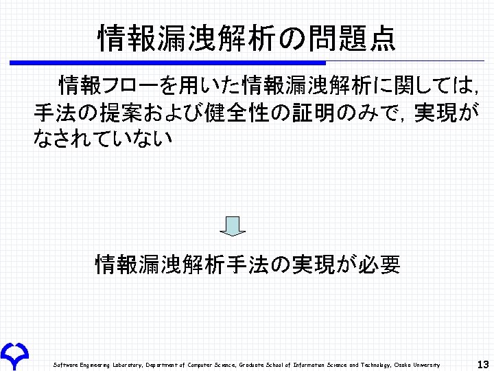 情報漏洩解析の問題点 情報フローを用いた情報漏洩解析に関しては， 手法の提案および健全性の証明のみで，実現が なされていない 情報漏洩解析手法の実現が必要 Software Engineering Laboratory, Department of Computer Science, Graduate School