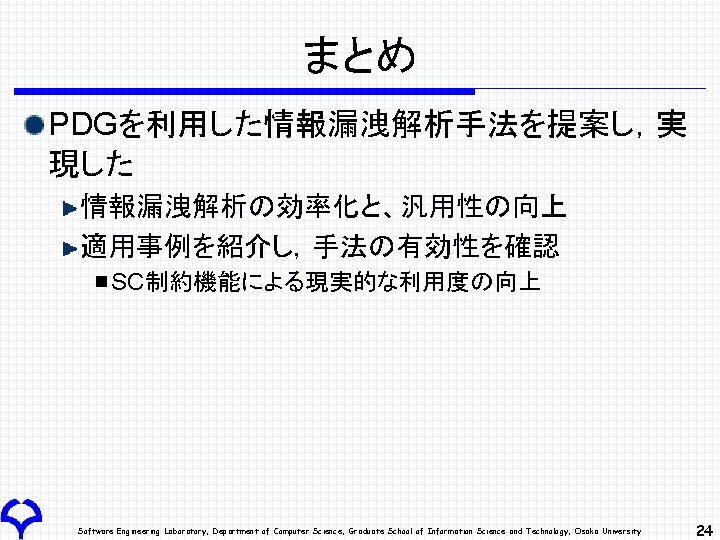 まとめ PDGを利用した情報漏洩解析手法を提案し，実 現した 情報漏洩解析の効率化と、汎用性の向上 適用事例を紹介し，手法の有効性を確認 SC制約機能による現実的な利用度の向上 Software Engineering Laboratory, Department of Computer Science, Graduate