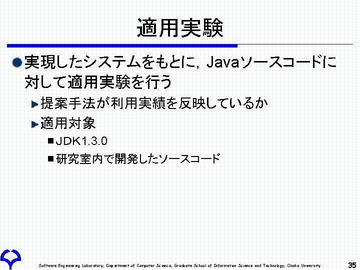 適用実験 実現したシステムをもとに，Javaソースコードに 対して適用実験を行う 提案手法が利用実績を反映しているか 適用対象 ＪＤＫ 1. 3. 0 研究室内で開発したソースコード Software Engineering Laboratory, Department