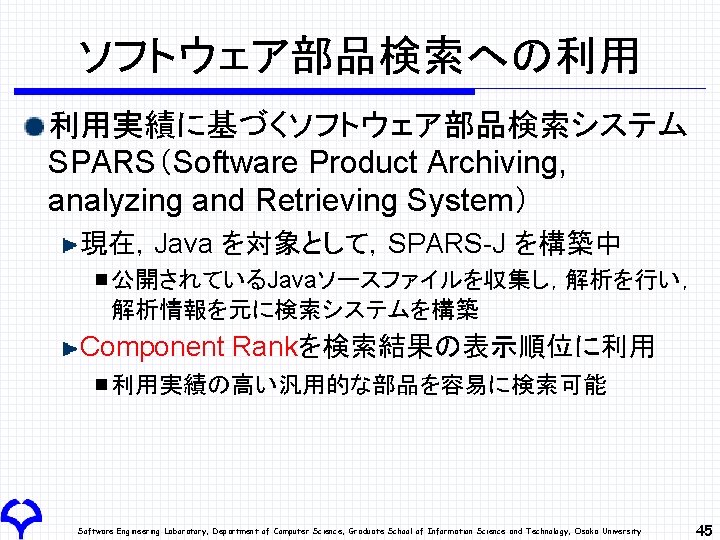 ソフトウェア部品検索への利用 利用実績に基づくソフトウェア部品検索システム SPARS（Software Product Archiving, analyzing and Retrieving System） 現在，Java を対象として，SPARS-J を構築中 公開されているJavaソースファイルを収集し，解析を行い， 解析情報を元に検索システムを構築